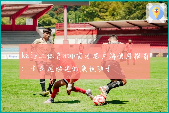 kaiyun体育app官方客户端使用指南：专业运动迷的最佳助手